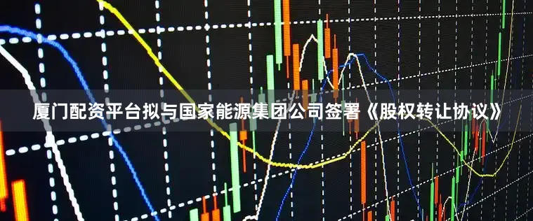 厦门配资平台拟与国家能源集团公司签署《股权转让协议》