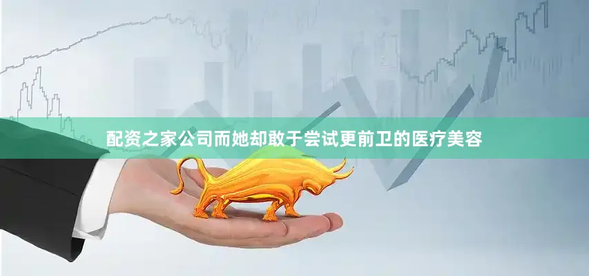 配资之家公司而她却敢于尝试更前卫的医疗美容