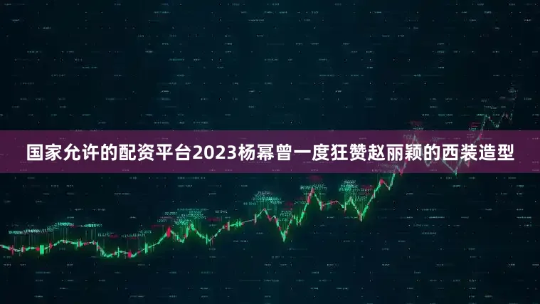 国家允许的配资平台2023杨幂曾一度狂赞赵丽颖的西装造型